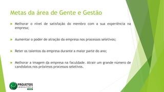 Metas da área de Gente e Gestão
 Melhorar o nível de satisfação do membro com a sua experiência na
empresa;
 Aumentar o poder de atração da empresa nos processos seletivos;
 Reter os talentos da empresa durante a maior parte do ano;
 Melhorar a imagem da empresa na faculdade. Atrair um grande número de
candidatos nos próximos processos seletivos.
 