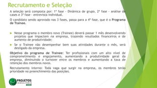 Recrutamento e Seleção
A seleção será composta por: 1ª fase - Dinâmica de grupo, 2ª fase - análise de
cases e 3ª fase - entrevista individual.
O candidato sendo aprovado nas 3 fases, passa para a 4ª fase, que é o Programa
de Trainee.
 Nesse programa o membro novo (Trainee) deverá passar 1 mês desenvolvendo
projetos que impactem na empresa, trazendo resultados financeiros e de
aumento de produtividade;
 Se o Trainee não desempenhar bem suas atividades durante o mês, será
desligado da empresa.
Objetivo do programa de Trainee: Ter profissionais com um alto nível de
comprometimento e engajamento, aumentando a produtividade geral da
empresa, diminuindo o turnover entre os membros e aumentando a taxa de
retenção dos membros novos.
Recrutamento interno: Toda vaga que surgir na empresa, os membros terão
prioridade no preenchimento das posições.
 