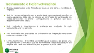 Treinamento e Desenvolvimento
 Diversas capacitações serão fechadas ao longo do ano para os membros da
empresa;
 Será de caráter obrigatório para a avaliação de desempenho do membro, o
mesmo apresentar todo mês no mínimo um certificado de participação em
cursos (presenciais ou online - principalmente os gratuitos que estão
disponíveis em vários sites);
 Será realizado o planejamento e avaliação dos resultados de cada
treinamento uma vez por mês;
 Será ministrado pelo presidente um treinamento de integração sempre que
entrar um membro novo;
 Seminários internos – O membro apresentará para o restante da gestão uma
vez por mês em 15 minutos o que ele aprendeu nos cursos realizados por ele
naquele mês. Será marcado um dia para a apresentação de todos.
 