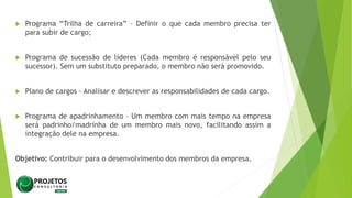  Programa “Trilha de carreira” – Definir o que cada membro precisa ter
para subir de cargo;
 Programa de sucessão de líderes (Cada membro é responsável pelo seu
sucessor). Sem um substituto preparado, o membro não será promovido.
 Plano de cargos – Analisar e descrever as responsabilidades de cada cargo.
 Programa de apadrinhamento – Um membro com mais tempo na empresa
será padrinho/madrinha de um membro mais novo, facilitando assim a
integração dele na empresa.
Objetivo: Contribuir para o desenvolvimento dos membros da empresa.
 