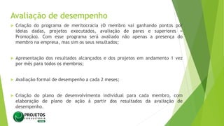 Avaliação de desempenho
 Criação do programa de meritocracia (O membro vai ganhando pontos por
ideias dadas, projetos executados, avaliação de pares e superiores =
Promoção). Com esse programa será avaliado não apenas a presença do
membro na empresa, mas sim os seus resultados;
 Apresentação dos resultados alcançados e dos projetos em andamento 1 vez
por mês para todos os membros;
 Avaliação formal de desempenho a cada 2 meses;
 Criação do plano de desenvolvimento individual para cada membro, com
elaboração de plano de ação à partir dos resultados da avaliação de
desempenho.
 
