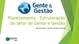 Planejamento – Estruturação
do setor de Gente e Gestão
Paulo Carvalho – Gerente de Gente e Gestão
 