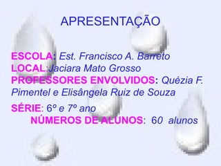 APRESENTAÇÃO

ESCOLA: Est. Francisco A. Barreto
LOCAL:Jaciara Mato Grosso
PROFESSORES ENVOLVIDOS: Quézia F.
Pimentel e Elisângela Ruiz de Souza
SÉRIE: 6º e 7º ano
   NÚMEROS DE ALUNOS: 60 alunos
 