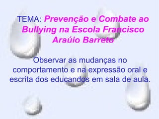 TEMA: Prevenção e Combate ao
   Bullying na Escola Francisco
          Araújo Barreto

       Observar as mudanças no
 comportamento e na expressão oral e
escrita dos educandos em sala de aula.
 