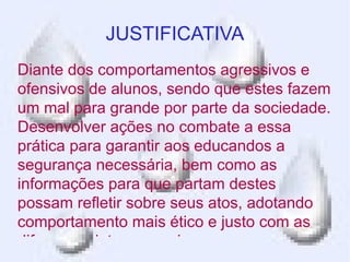 JUSTIFICATIVA
Diante dos comportamentos agressivos e
ofensivos de alunos, sendo que estes fazem
um mal para grande por parte da sociedade.
Desenvolver ações no combate a essa
prática para garantir aos educandos a
segurança necessária, bem como as
informações para que partam destes
possam refletir sobre seus atos, adotando
comportamento mais ético e justo com as
diferenças interpessoais.
 