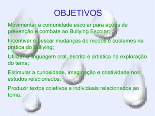 OBJETIVOS
Movimentar a comunidade escolar para ações de
prevenção e combate ao Bullying Escolar;
Incentivar e buscar mudanças de modos e costumes na
prática do Bullying;
Utilizar a linguagem oral, escrita e artística na exploração
do tema;
Estimular a curiosidade, imaginação e criatividade nos
estudos relacionados;
Produzir textos coletivos e individuais relacionados ao
tema.
 