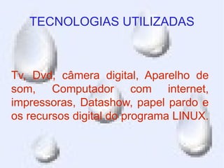 TECNOLOGIAS UTILIZADAS



Tv, Dvd, câmera digital, Aparelho de
som, Computador com internet,
impressoras, Datashow, papel pardo e
os recursos digital do programa LINUX.
 