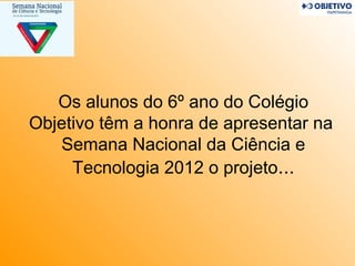 Os alunos do 6º ano do Colégio
Objetivo têm a honra de apresentar na
   Semana Nacional da Ciência e
     Tecnologia 2012 o projeto...
 