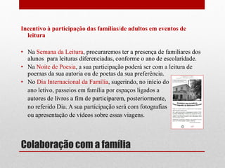 Colaboração com a família 
Incentivo à participação das famílias/de adultos em eventos de leitura 
•Na Semana da Leitura, procuraremos ter a presença de familiares dos alunos para leituras diferenciadas, conforme o ano de escolaridade. 
•Na Noite de Poesia, a sua participação poderá ser com a leitura de poemas da sua autoria ou de poetas da sua preferência. 
•No Dia Internacional da Família, sugerindo, no início do 
ano letivo, passeios em família por espaços ligados a 
autores de livros a fim de participarem, posteriormente, 
no referido Dia. A sua participação será com fotografias 
ou apresentação de vídeos sobre essas viagens. 
 