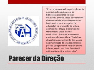 Parecer da Direção 
•“É um projeto de valor que implementa ações de articulação entre as bibliotecas escolares e outras entidades, envolve todos os elementos da comunidade educativa (docentes, funcionários e encarregados de educação) na promoção da leitura, assim como integra a leitura como transversal a todas as áreas curriculares. Promove e favorece a escrita desde tenra idade. Também é de realçar o envolvimento dos alunos na dinamização de sessões de leitura para os colegas de um nível de ensino inferior, sendo um fator favorável à articulação vertical entre ciclos”. 