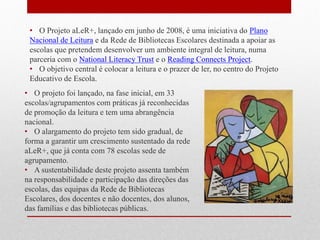 •O Projeto aLeR+, lançado em junho de 2008, é uma iniciativa do Plano Nacional de Leitura e da Rede de Bibliotecas Escolares destinada a apoiar as escolas que pretendem desenvolver um ambiente integral de leitura, numa parceria com o National Literacy Trust e o Reading Connects Project. 
•O objetivo central é colocar a leitura e o prazer de ler, no centro do Projeto Educativo de Escola. 
•O projeto foi lançado, na fase inicial, em 33 escolas/agrupamentos com práticas já reconhecidas de promoção da leitura e tem uma abrangência nacional. 
•O alargamento do projeto tem sido gradual, de forma a garantir um crescimento sustentado da rede aLeR+, que já conta com 78 escolas sede de agrupamento. 
•A sustentabilidade deste projeto assenta também na responsabilidade e participação das direções das escolas, das equipas da Rede de Bibliotecas Escolares, dos docentes e não docentes, dos alunos, das famílias e das bibliotecas públicas.  