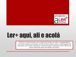 Ler+ aqui, ali e acolá 
A fim de se desenvolver uma cultura de leitura em todo o Agrupamento, criaremos espaços de leitura, envolveremos alunos, pais e encarregados de educação em eventos de leitura e promoveremos encontros entre alunos de ciclos diferentes para atividades de leitura.  