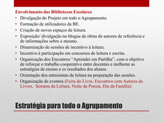 Estratégia para todo o Agrupamento 
Envolvimento das Bibliotecas Escolares 
•Divulgação do Projeto em todo o Agrupamento. 
•Formação de utilizadores da BE. 
•Criação de novos espaços de leitura. 
•Exposição/ divulgação no blogue de obras de autores de referência e de informações sobre o mesmo. 
•Dinamização de sessões de incentivo à leitura. 
•Incentivo à participação em concursos de leitura e escrita. 
•Organização dos Encontros “Aprender em Partilha”, com o objetivo de reforçar o trabalho cooperativo entre docentes e melhorar as estratégias de ensino e os resultados dos alunos. 
•Orientação dos entusiastas da leitura na preparação das sessões. 
•Organização de eventos (Feira do Livro, Encontros com Autores de Livros, Semana da Leitura, Noite da Poesia, Dia da Família). 
 