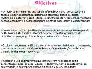 Objetivos Utilizar as ferramentas básicas da informática como: processador de textos, editor de desenhos, planilhas eletrônicas, banco de dados, multimídia e Internet possibilitando a construção de novos conhecimentos e consequentemente o desenvolvimento de novas habilidades e competências; Proporcionar melhor qualificação no processo de ensino-aprendizagem de nossos alunos utilizando a informática para fomentar a formação de cidadãos críticos, a igualdade de oportunidades e a democracia; Explorar programas gráficos para desenvolver a criatividade, a autonomia, o respeito dos alunos nas diversas formas de manifestações artísticas através do das novas tecnologias; Explorar o uso de programas que desenvolvam habilidades como concentração, ação, criação, visando o desenvolvimento da autonomia, da criatividade, e do respeito essenciais para a vida em sociedade; 