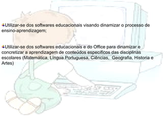 Utilizar-se dos softwares educacionais visando dinamizar o processo de ensino-aprendizagem; Utilizar-se dos softwares educacionais e do Office para dinamizar e concretizar a aprendizagem de conteúdos específicos das disciplinas escolares (Matemática, Língua Portuguesa, Ciências,  Geografia, Historia e Artes) 