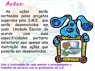 Ações: As ações serão norteadas pelos projetos sugeridos pela S.M.E.  que serão desenvolvidas em cada  Unidade Escolar de acordo com suas especificidades , portanto salientarei aqui apenas uma ilustração das ações que poderão ser desenvolvidas.  Vale a criatividade de cada monitor e principalmente o trabalho em parceria com os professores da U.E. 