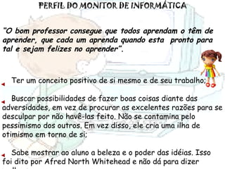 PERFIL DO MONITOR DE INFORMÁTICA “ O bom professor consegue que todos aprendam o têm de aprender, que cada um aprenda quando esta  pronto para tal e sejam felizes no aprender”. Ter um conceito positivo de si mesmo e de seu trabalho; Buscar possibilidades de fazer boas coisas diante das adversidades, em vez de procurar as excelentes razões para se desculpar por não havê-las feito. Não se contamina pelo pessimismo dos outros. Em vez disso, ele cria uma ilha de otimismo em torno de si; Sabe mostrar ao aluno a beleza e o poder das idéias. Isso foi dito por Afred North Whitehead e não dá para dizer melhor; 