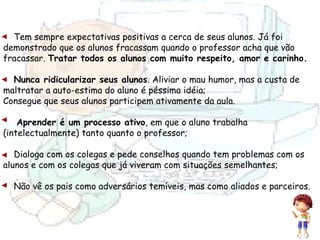 Tem sempre expectativas positivas a cerca de seus alunos. Já foi demonstrado que os alunos fracassam quando o professor acha que vão fracassar.  Tratar todos os alunos com muito respeito, amor e carinho. Nunca ridicularizar seus alunos . Aliviar o mau humor, mas a custa de maltratar a auto-estima do aluno é péssima idéia; Consegue que seus alunos participem ativamente da aula.  Aprender é um processo ativo , em que o aluno trabalha (intelectualmente) tanto quanto o professor; Dialoga com os colegas e pede conselhos quando tem problemas com os alunos e com os colegas que já viveram com situações semelhantes; Não vê os pais como adversários temíveis, mas como aliados e parceiros. 