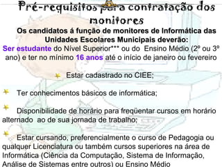Pré-requisitos para contratação dos monitores Os candidatos á função de monitores de Informática das Unidades Escolares Municipais deverão: Ser estudante  do Nível Superior*** ou do  Ensino Médio (2º ou 3º ano) e ter no mínimo  16 anos  até o início de janeiro ou fevereiro Estar cadastrado no CIEE;  Ter conhecimentos básicos de informática; Disponibilidade de horário para freqüentar cursos em horário alternado  ao de sua jornada de trabalho;  Estar cursando, preferencialmente o curso de Pedagogia ou qualquer Licenciatura ou também cursos superiores na área de Informática (Ciência da Computação, Sistema de Informação, Análise de Sistemas entre outros) ou Ensino Médio 