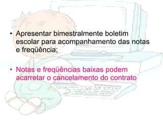 Apresentar bimestralmente boletim escolar para acompanhamento das notas e freqüência; Notas e freqüências baixas podem acarretar o cancelamento do contrato   