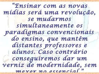“ Ensinar com as novas mídias será uma revolução, se mudarmos simultaneamente os paradigmas convencionais do ensino, que mantêm distantes professores e alunos. Caso contrário conseguiremos dar um verniz de modernidade, sem mexer no essencial.” 