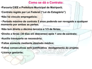 Como se dá o Contrato: Parceria CIEE e Prefeitura Municipal de Mairiporã; Contrato regido por Lei Federal (“Lei do Estagiário”) Não há vínculo empregatício; Período máximo de contrato 2 anos podendo ser revogado a qualquer momento por ambas as partes; Não tem direito a décimo terceiro e 1/3 de férias; Direito a férias (30 dias em descanso) após 1 ano de contrato; Auxilio transporte se necessário; Faltas somente mediante atestado médico; Faltas consecutivas sem justificativa ´desligamento do projeto; Licença gestante; 