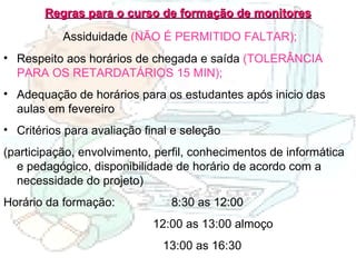 Regras para o curso de formação de monitores Assiduidade  (NÃO É PERMITIDO FALTAR); Respeito aos horários de chegada e saída  (TOLERÂNCIA PARA OS RETARDATÁRIOS 15 MIN); Adequação de horários para os estudantes após inicio das aulas em fevereiro Critérios para avaliação final e seleção (participação, envolvimento, perfil, conhecimentos de informática e pedagógico, disponibilidade de horário de acordo com a necessidade do projeto) Horário da formação:  8:30 as 12:00 12:00 as 13:00 almoço 13:00 as 16:30 