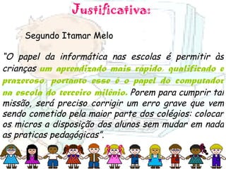 Justificativa:  Segundo Itamar Melo  “ O papel da informática nas escolas é permitir às crianças  um aprendizado mais rápido, qualificado e prazeroso, portanto esse é o papel do computador na escola do terceiro milênio.  Porem para cumprir tal missão, será preciso corrigir um erro grave que vem sendo cometido pela maior parte dos colégios: colocar os micros a disposição dos alunos sem mudar em nada as praticas pedagógicas” .  