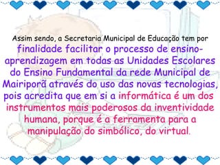 Assim sendo, a Secretaria Municipal de Educação tem por  finalidade facilitar o processo de ensino-aprendizagem em todas as Unidades Escolares do Ensino Fundamental da rede Municipal de Mairiporã através do uso das novas tecnologias, pois acredita que em si a  informática é um dos  instrumentos mais poderosos da inventividade humana, porque é a ferramenta para a manipulação do simbólico, do virtual .  