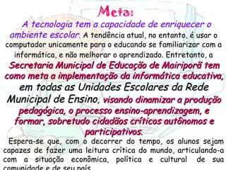 Meta: A tecnologia tem a capacidade de enriquecer o ambiente escolar .  A tendência atual, no entanto, é usar o computador unicamente para o educando se familiarizar com a informática, e não melhorar o aprendizado. Entretanto, a   Secretaria Municipal de Educação de Mairiporã tem como meta a implementação da informática educativa,  em todas as Unidades Escolares da Rede Municipal de Ensino ,  visando dinamizar a produção pedagógica, o processo ensino-aprendizagem, e formar, sobretudo cidadãos críticos autônomos e participativos . Espera-se que, com o decorrer do tempo, os alunos sejam capazes de fazer uma leitura crítica do mundo, articulando-a com a situação econômica, política e cultural  de sua comunidade e de seu país.  