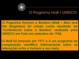 O Programa MaB / UNESCO

O Programa Homem e Biosfera (MaB – Man and
the Biosphere) foi criado como resultado da
"Conferência sobre a Biosfera" realizada pela
UNESCO em Paris em setembro de 1968.

O MaB foi lançado em 1971 e é um programa de
cooperação científica internacional sobre as
interações entre o homem e seu meio.
 