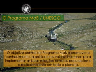 O Programa MaB / UNESCO




   O objetivo central do Programa MaB é promover o
  conhecimento, a prática e os valores humanos para
 implementar as boas relações entre as populações e
         o meio ambiente em todo o planeta.
 