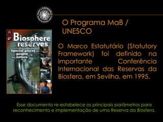 O Programa MaB /
                    UNESCO

                  O Marco Estatutário (Statutory
                  Framework) foi definido na
                  importante          Conferência
                  Internacional das Reservas da
                  Biosfera, em Sevilha, em 1995.



  Esse documento re-estabelece os principais parâmetros para
reconhecimento e implementação de uma Reserva da Biosfera.
 