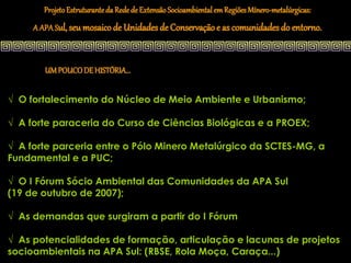 Projeto Estruturante da Rede de Extensão Socioambiental em Regiões Mínero-metalúrgicas:
     A APA Sul, seu mosaico de Unidades de Conservação e as comunidades do entorno.



        UM POUCO DE HISTÓRIA...


√ O fortalecimento do Núcleo de Meio Ambiente e Urbanismo;

√ A forte paraceria do Curso de Ciências Biológicas e a PROEX;

√ A forte parceria entre o Pólo Minero Metalúrgico da SCTES-MG, a
Fundamental e a PUC;

√ O I Fórum Sócio Ambiental das Comunidades da APA Sul
(19 de outubro de 2007);

√ As demandas que surgiram a partir do I Fórum

√ As potencialidades de formação, articulação e lacunas de projetos
socioambientais na APA Sul: (RBSE, Rola Moça, Caraça...)
 