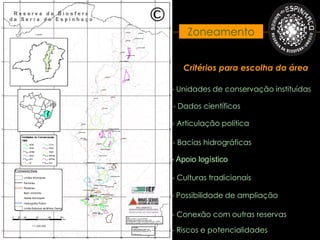Zoneamento


   Critérios para escolha da área

- Unidades de conservação instituídas

- Dados científicos

- Articulação política

- Bacias hidrográficas

- Apoio logístico

- Culturas tradicionais

- Possibilidade de ampliação

- Conexão com outras reservas

- Riscos e potencialidades
 