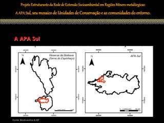 Projeto Estruturante da Rede de Extensão Socioambiental em Regiões Mínero-metalúrgicas:
  A APA Sul, seu mosaico de Unidades de Conservação e as comunidades do entorno.




 A APA Sul




Fonte: Biodiversitas & IEF
 