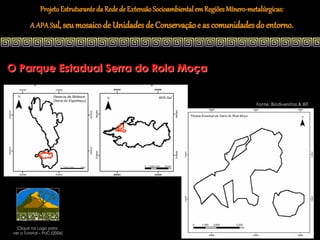 Projeto Estruturante da Rede de Extensão Socioambiental em Regiões Mínero-metalúrgicas:
          A APA Sul, seu mosaico de Unidades de Conservação e as comunidades do entorno.



O Parque Estadual Serra do Rola Moça


                                                                                            Fonte: Biodiversitas & IEF




   Clique na Logo para
 ver o Tutorial – PUC (2006)
 