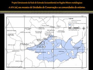 Projeto Estruturante da Rede de Extensão Socioambiental em Regiões Mínero-metalúrgicas:
  A APA Sul, seu mosaico de Unidades de Conservação e as comunidades do entorno.




Fonte: Biodiversitas & IEF
 