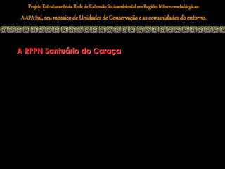 Projeto Estruturante da Rede de Extensão Socioambiental em Regiões Mínero-metalúrgicas:
 A APA Sul, seu mosaico de Unidades de Conservação e as comunidades do entorno.




A RPPN Santuário do Caraça
 