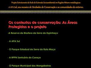 Projeto Estruturante da Rede de Extensão Socioambiental em Regiões Mínero-metalúrgicas:
A APA Sul, seu mosaico de Unidades de Conservação e as comunidades do entorno.




Os contextos de conservação: As Áreas
Protegidas e o projeto
-A Reserva da Biosfera da Serra do Espinhaço


- A APA Sul


- O Parque Estadual da Serra do Rola Moça


- A RPPN Santuário do Caraça


- O Parque Municipal das Mangabeiras
 