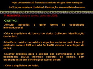 Projeto Estruturante da Rede de Extensão Socioambiental em Regiões Mínero-metalúrgicas:
    A APA Sul, seu mosaico de Unidades de Conservação e as comunidades do entorno.


1º MOMENTO: Maio e Junho, Julho de 2008:
OBJETIVOS
-Articular     parcerias          e      gerar       termos         de       cooperação
interinstitucional;

-Criar a arquitetura do banco de dados (softwares, identificação
das fontes);

-Identificar, coletar, consolidar e organizar os dados preliminares já
existentes sobre a RBSE e a APA Sul RMBH visando à orientação de
ações;

-Levantar subsídios para a seleção das comunidades a serem
trabalhadas (ADLs) incluindo contatos de campo, com
organizações locais e instituições que ali atuam;

- Criar a arquitetura do Portal.
 