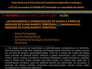 Projeto Estruturante da Rede de Extensão Socioambiental em Regiões Mínero-metalúrgicas:
    A APA Sul, seu mosaico de Unidades de Conservação e as comunidades do entorno.


1º MOMENTO: Maio e Junho, Julho de 2008:                          AÇÕES

 - LEVANTAMENTOS E SISTEMATIZAÇÃO DE DADOS A PARTIR DE
 UNIDADES DE PLANEJAMENTO TERRITORIAL[1] (detalhamento):
 UNIDADES DE PLANEJAMENTO TERRITORIAL:

         - Áreas Protegidas;
         - Bacias Hidrográficas;
         - Zoneamento Ecológico Econômico;
         - Município.
 [1] Os dados devem ser levantados e sistematizados consideram-se os territórios.
 Para tal lança-se mão das Unidades de Planejamento Territorial. Os dados devem
 ser, ao final do projeto, georreferenciados. Para tal, o roteiro de coleta de dados
 deve atender as diversas áreas/ atributos a serem levantados, com formatação
 “única” para a coleta, a análise e as sínteses (Relatórios, mapas temáticos, subsídios
 para o Portal, etc). Cabe ressaltar que estes dados, na maioria das vezes tem a
 conformação numérica, para tal, planilhas devem ser construídas. As exceções, a
 exemplo de mapas mentais, entrevistas semi-estruturadas, dentre outras, serão
 acordadas em momentos oportunos.
 