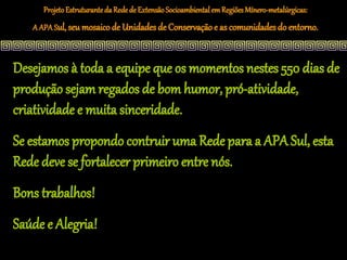 Projeto Estruturante da Rede de Extensão Socioambiental em Regiões Mínero-metalúrgicas:
   A APA Sul, seu mosaico de Unidades de Conservação e as comunidades do entorno.



Desejamos à toda a equipe que os momentos nestes 550 dias de
produção sejam regados de bom humor, pró-atividade,
criatividade e muita sinceridade.
Se estamos propondo contruir uma Rede para a APA Sul, esta
Rede deve se fortalecer primeiro entre nós.
Bons trabalhos!
Saúde e Alegria!
 