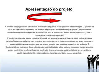 Apresentação do projeto  A escola é o espaço social e o local onde o aluno dará seqüência ao seu processo de socialização. O que nela se faz se diz e se valoriza representa um exemplo daquilo que a sociedade deseja e aprova. Comportamentos ambientalmente corretos devem ser aprendidos na prática, no cotidiano da vida escolar, contribuindo para a formação de cidadãos responsáveis A  temática ambiental e a visão integrada do mundo, no tempo e no espaço, visamos com a realização desse projeto oferecer meios efetivos para que cada aluno compreenda os fenômenos naturais, as ações humanas e sua conseqüência para consigo, para sua própria espécie, para os outros seres vivos e o ambiente. É fundamental que cada aluno desenvolva as suas potencialidades e adote posturas pessoais e comportamentos sociais construtivos, colaborando para a construção de uma sociedade socialmente justa, em um ambiente saudável possibilitando a observação das mudança ocorrida no espaço geográfico.. 