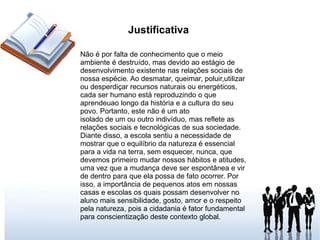 Justificativa  Não é por falta de conhecimento que o meio ambiente é destruído, mas devido ao estágio de desenvolvimento existente nas relações sociais de nossa espécie. Ao desmatar, queimar, poluir,utilizar ou desperdiçar recursos naturais ou energéticos, cada ser humano está reproduzindo o que aprendeuao longo da história e a cultura do seu povo. Portanto, este não é um ato isolado de um ou outro indivíduo, mas reflete as relações sociais e tecnológicas de sua sociedade. Diante disso, a escola sentiu a necessidade de mostrar que o equilíbrio da natureza é essencial para a vida na terra, sem esquecer, nunca, que devemos primeiro mudar nossos hábitos e atitudes, uma vez que a mudança deve ser espontânea e vir de dentro para que ela possa de fato ocorrer. Por isso, a importância de pequenos atos em nossas casas e escolas os quais possam desenvolver no aluno mais sensibilidade, gosto, amor e o respeito pela natureza, pois a cidadania é fator fundamental para conscientização deste contexto global. 