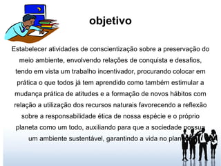 objetivo Estabelecer atividades de conscientização sobre a preservação do meio ambiente, envolvendo relações de conquista e desafios, tendo em vista um trabalho incentivador, procurando colocar em prática o que todos já tem aprendido como também estimular a mudança prática de atitudes e a formação de novos hábitos com relação a utilização dos recursos naturais favorecendo a reflexão sobre a responsabilidade ética de nossa espécie e o próprio planeta como um todo, auxiliando para que a sociedade possua um ambiente sustentável, garantindo a vida no planeta. 