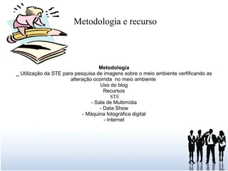 Metodologia e recurso Metodologia _  Utilização da STE para pesquisa de imagens sobre o meio ambiente verfificando as alteração ocorrida  no meio ambiente  Uso do blog Recursos STE - Sala de Multimídia - Data Show - Máquina fotográfica digital - Internet 