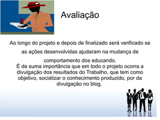 Avaliação Ao longo do projeto e depois de finalizado será verificado se as ações desenvolvidas ajudaram na mudança de comportamento dos educando. É de suma importância que em todo o projeto ocorra a divulgação dos resultados do Trabalho, que tem como objetivo, socializar o conhecimento produzido, por da divulgação no blog.  