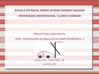 ESCOLA ESTADUAL PEDRO AFONSO PEREIRA GOLDONI

  PROFESSORA RESPONSÁVEL: CLARICE CORBARI




             PROJETO INCLUSÃO DIGITAL

TEMA : CONSTRUÇÃO DE ÂNGULOS NO CABRI GEOMÉTRICO II




              SANGA PUÍTÃ – PONTA PORÃ – MS

                      JUNHO DE 2012
 