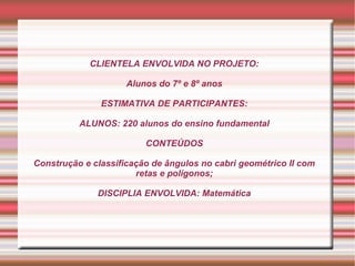 CLIENTELA ENVOLVIDA NO PROJETO:

                     Alunos do 7º e 8º anos

               ESTIMATIVA DE PARTICIPANTES:

          ALUNOS: 220 alunos do ensino fundamental

                         CONTEÚDOS

Construção e classificação de ângulos no cabri geométrico II com
                       retas e polígonos;

              DISCIPLIA ENVOLVIDA: Matemática
 